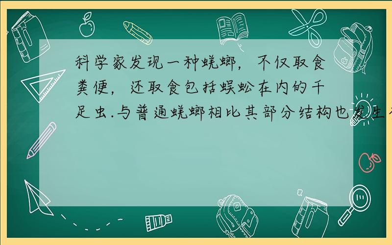 科学家发现一种蜣螂，不仅取食粪便，还取食包括蜈蚣在内的千足虫.与普通蜣螂相比其部分结构也发生变化：头部较窄而长，便于进食