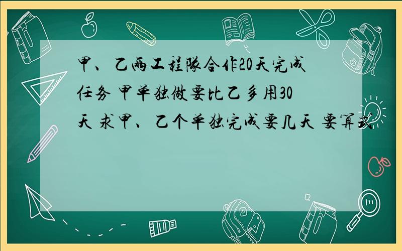 甲、乙两工程队合作20天完成任务 甲单独做要比乙多用30天 求甲、乙个单独完成要几天 要算式