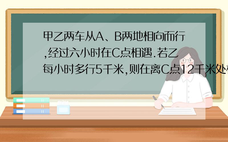 甲乙两车从A、B两地相向而行,经过六小时在C点相遇.若乙每小时多行5千米,则在离C点12千米处相遇,若甲每小时多行5千米