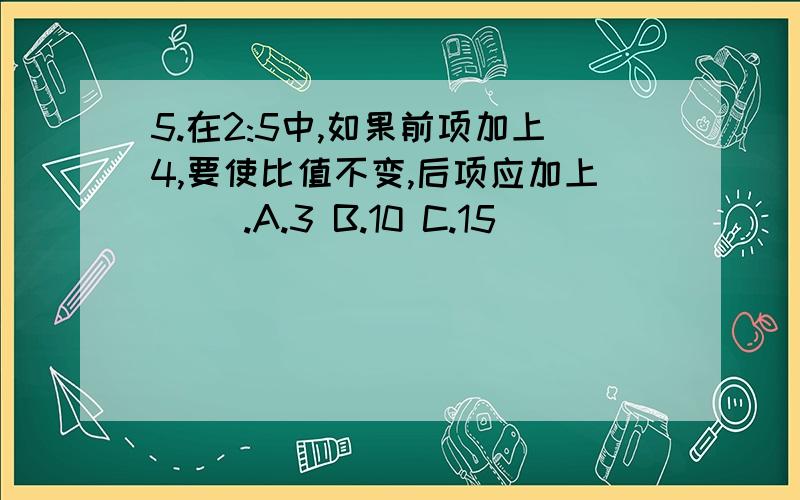 5.在2:5中,如果前项加上4,要使比值不变,后项应加上（ ）.A.3 B.10 C.15