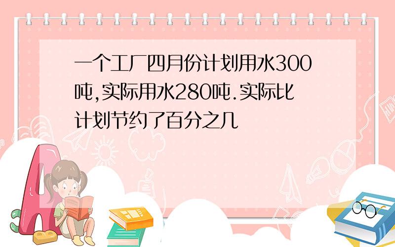 一个工厂四月份计划用水300吨,实际用水280吨.实际比计划节约了百分之几