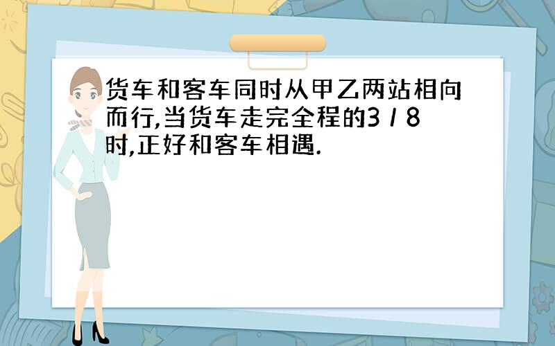 货车和客车同时从甲乙两站相向而行,当货车走完全程的3／8时,正好和客车相遇.