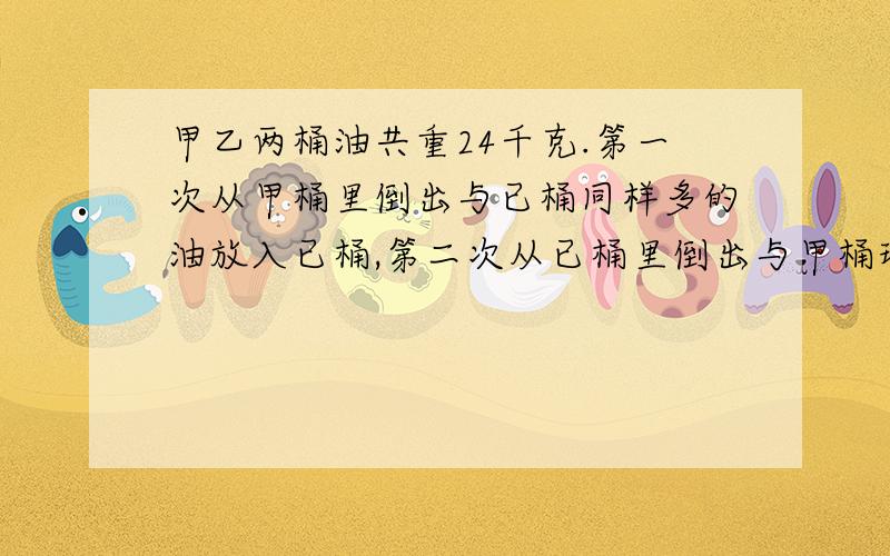 甲乙两桶油共重24千克.第一次从甲桶里倒出与已桶同样多的油放入已桶,第二次从已桶里倒出与甲桶现在同样多的油放入甲桶,这时