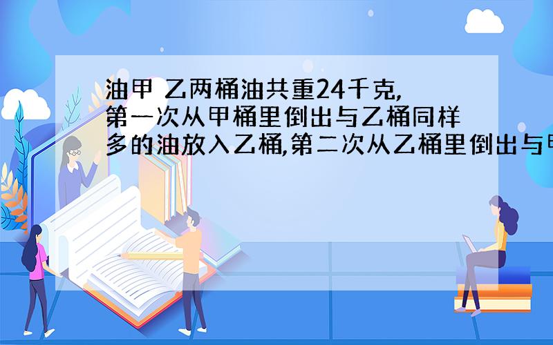 油甲 乙两桶油共重24千克,第一次从甲桶里倒出与乙桶同样多的油放入乙桶,第二次从乙桶里倒出与甲桶同样多