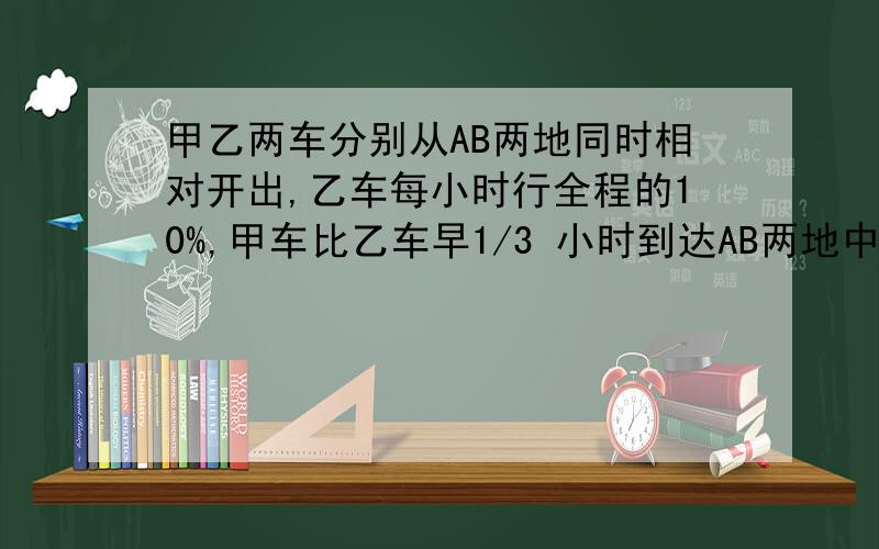 甲乙两车分别从AB两地同时相对开出,乙车每小时行全程的10%,甲车比乙车早1/3 小时到达AB两地中点,当乙车到达中点后