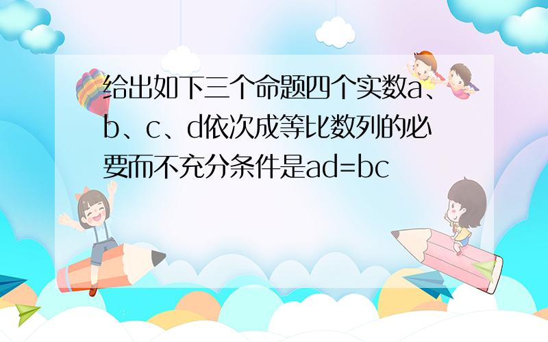 给出如下三个命题四个实数a、b、c、d依次成等比数列的必要而不充分条件是ad=bc