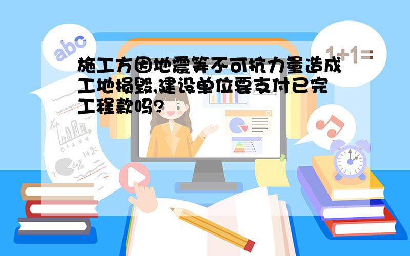 施工方因地震等不可抗力量造成工地损毁,建设单位要支付已完工程款吗?