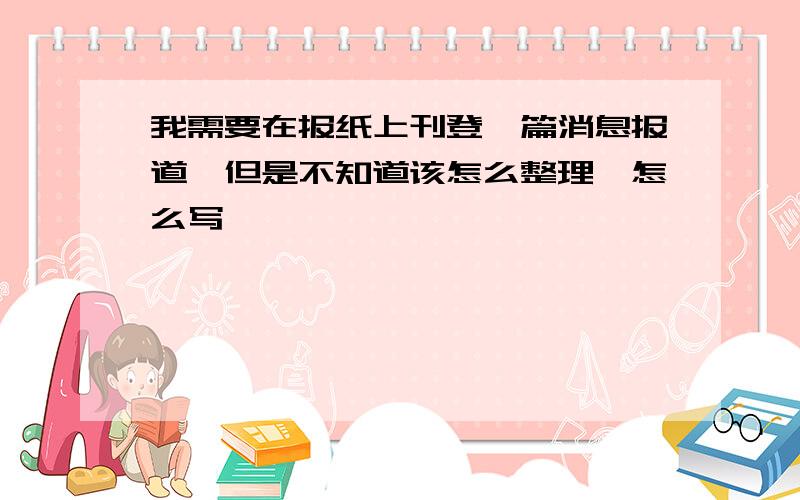 我需要在报纸上刊登一篇消息报道,但是不知道该怎么整理、怎么写,