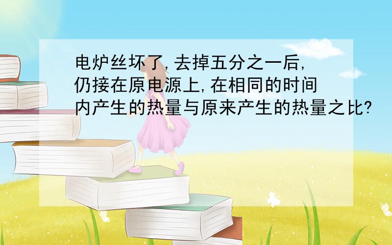 电炉丝坏了,去掉五分之一后,仍接在原电源上,在相同的时间内产生的热量与原来产生的热量之比?