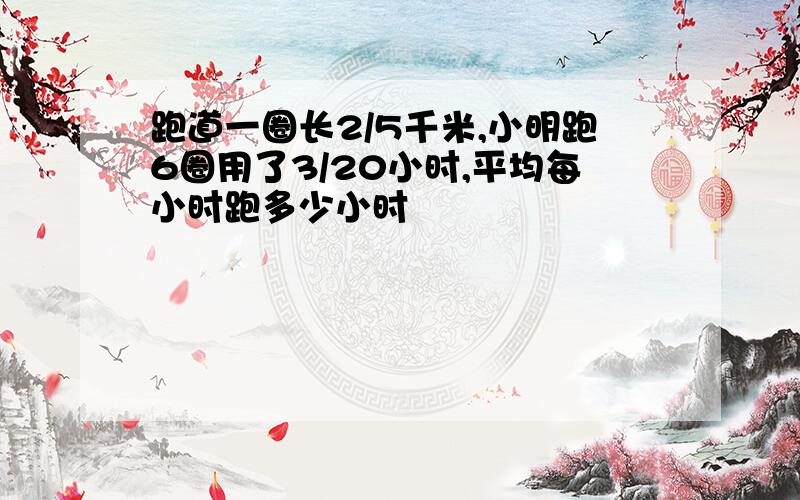 跑道一圈长2/5千米,小明跑6圈用了3/20小时,平均每小时跑多少小时