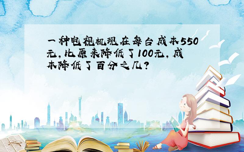 一种电视机现在每台成本550元，比原来降低了100元，成本降低了百分之几？