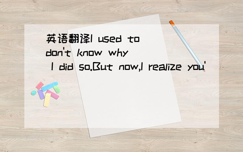 英语翻译I used to don't know why I did so.But now,I realize you'