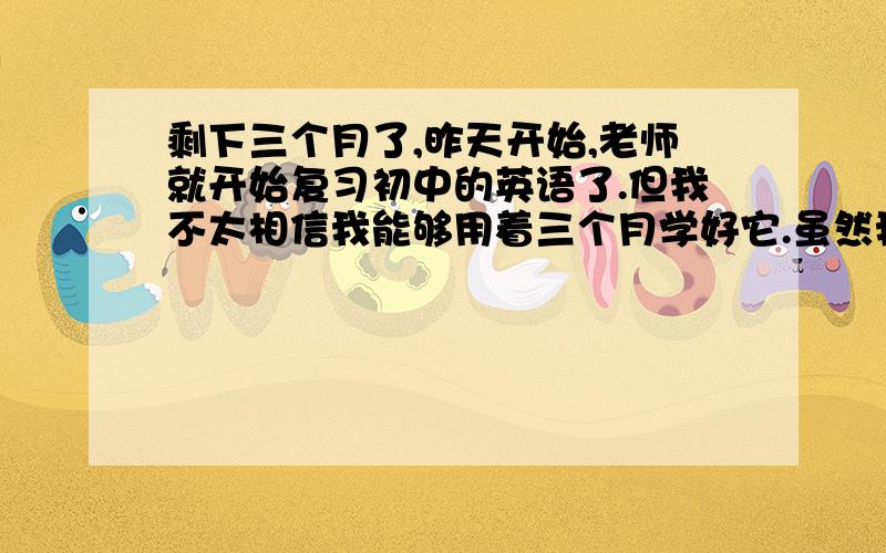 剩下三个月了,昨天开始,老师就开始复习初中的英语了.但我不太相信我能够用着三个月学好它.虽然我知道初中知识应该不会很多,