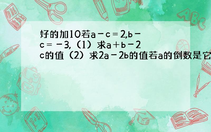 好的加10若a－c＝2,b－c＝－3,（1）求a＋b－2c的值（2）求2a－2b的值若a的倒数是它本身且a比0大,b的倒