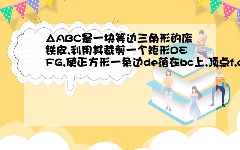 △ABC是一块等边三角形的废铁皮,利用其裁剪一个矩形DEFG,使正方形一条边de落在bc上,顶点f,g在ac,ab上,且