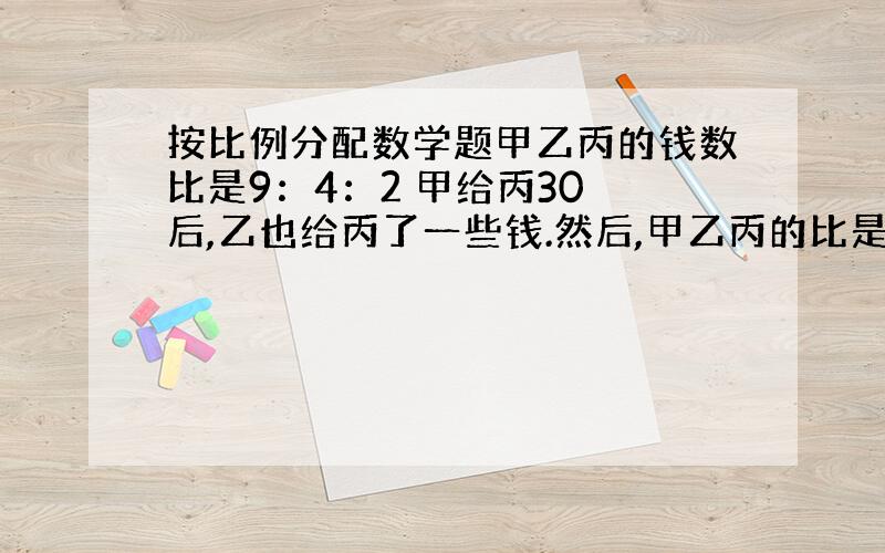 按比例分配数学题甲乙丙的钱数比是9：4：2 甲给丙30 后,乙也给丙了一些钱.然后,甲乙丙的比是2：1：1 .问乙给丙了