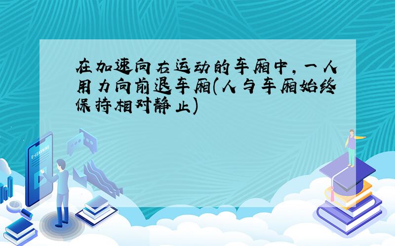 在加速向右运动的车厢中,一人用力向前退车厢(人与车厢始终保持相对静止)