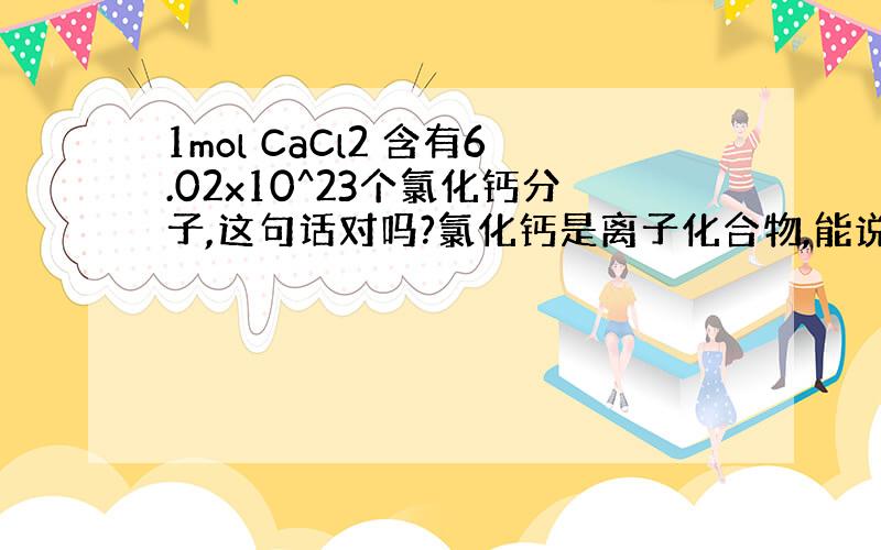 1mol CaCl2 含有6.02x10^23个氯化钙分子,这句话对吗?氯化钙是离子化合物,能说成是某某分子吗?