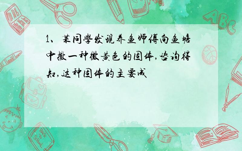 1、某同学发现养鱼师傅向鱼塘中撒一种微黄色的固体,咨询得知,这种固体的主要成