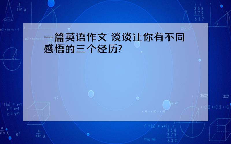 一篇英语作文 谈谈让你有不同感悟的三个经历?