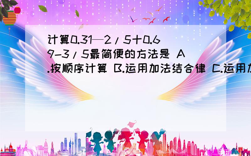 计算0.31—2/5十0.69-3/5最简便的方法是 A.按顺序计算 B.运用加法结合律 C.运用加法交换律 D.运用加