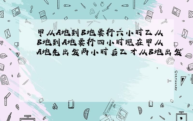 甲从A地到B地要行六小时乙从B地到A地要行四小时现在甲从A地先出发两小时后乙才从B地出发