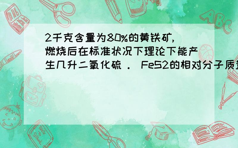 2千克含量为80%的黄铁矿,燃烧后在标准状况下理论下能产生几升二氧化硫 .（FeS2的相对分子质量是120）