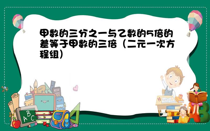 甲数的三分之一与乙数的5倍的差等于甲数的三倍（二元一次方程组）