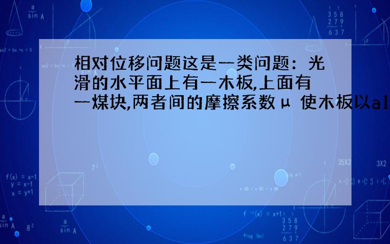 相对位移问题这是一类问题：光滑的水平面上有一木板,上面有一煤块,两者间的摩擦系数μ 使木板以a1做匀加速运动,经过t时间