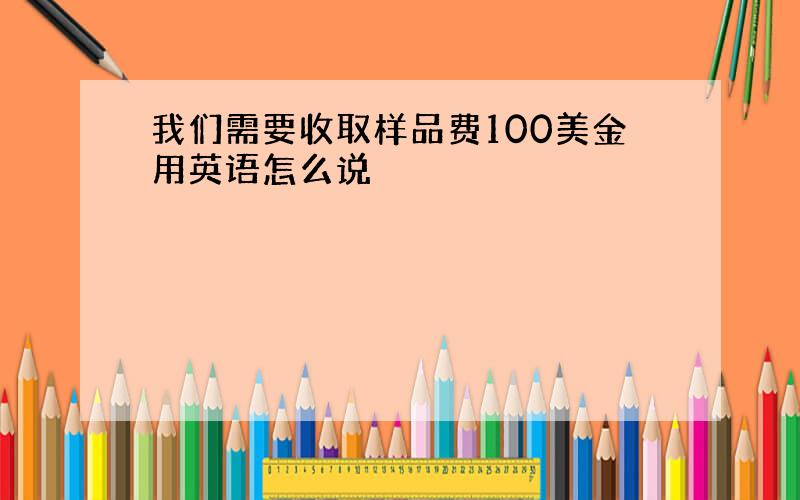 我们需要收取样品费100美金用英语怎么说