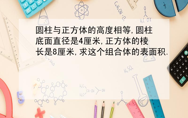 圆柱与正方体的高度相等,圆柱底面直径是4厘米,正方体的棱长是8厘米,求这个组合体的表面积.