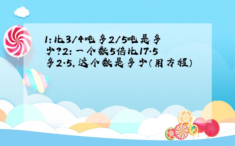 1：比3/4吨多2/5吨是多少?2：一个数5倍比17.5多2.5,这个数是多少（用方程）