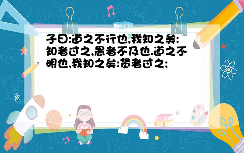 子曰:道之不行也,我知之矣:知者过之,愚者不及也.道之不明也,我知之矣:贤者过之;