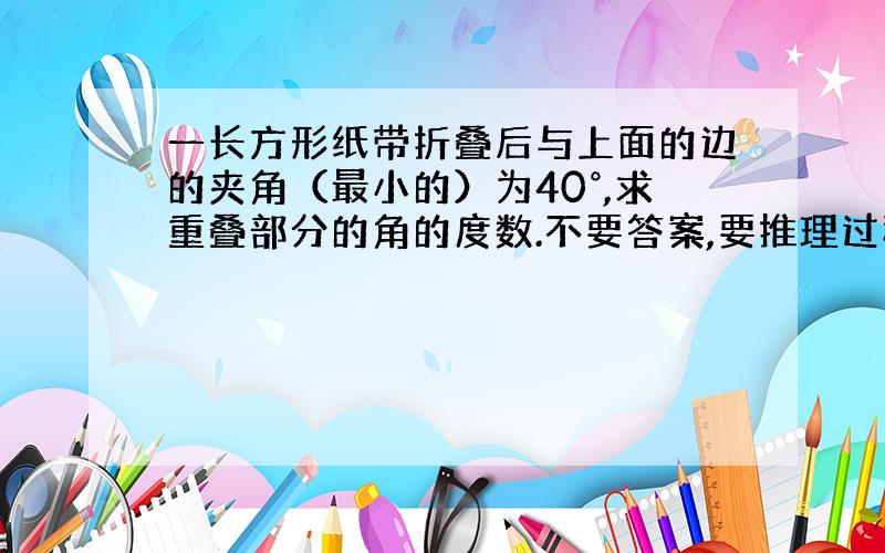 一长方形纸带折叠后与上面的边的夹角（最小的）为40°,求重叠部分的角的度数.不要答案,要推理过程.