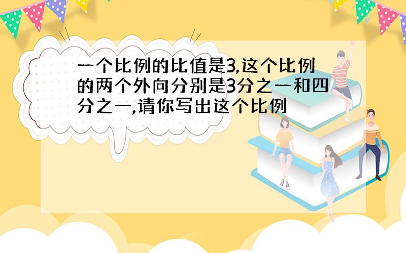 一个比例的比值是3,这个比例的两个外向分别是3分之一和四分之一,请你写出这个比例