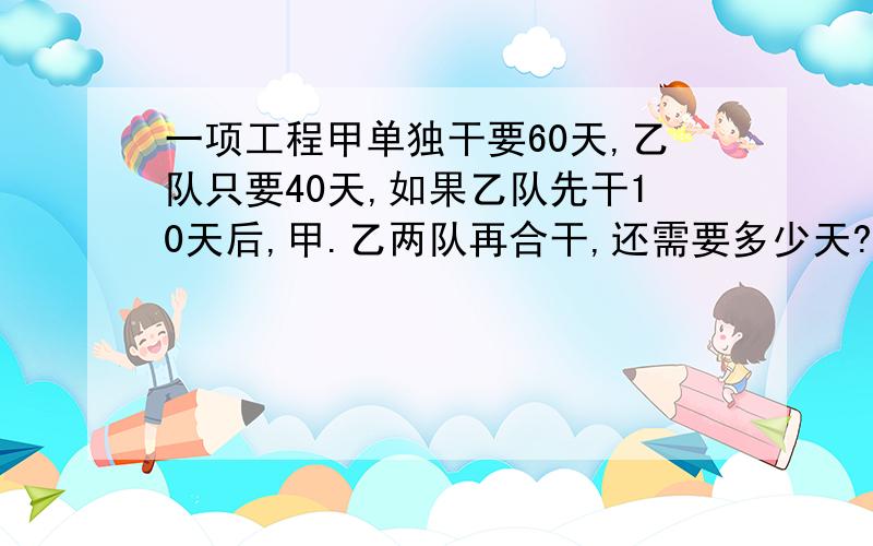 一项工程甲单独干要60天,乙队只要40天,如果乙队先干10天后,甲.乙两队再合干,还需要多少天?