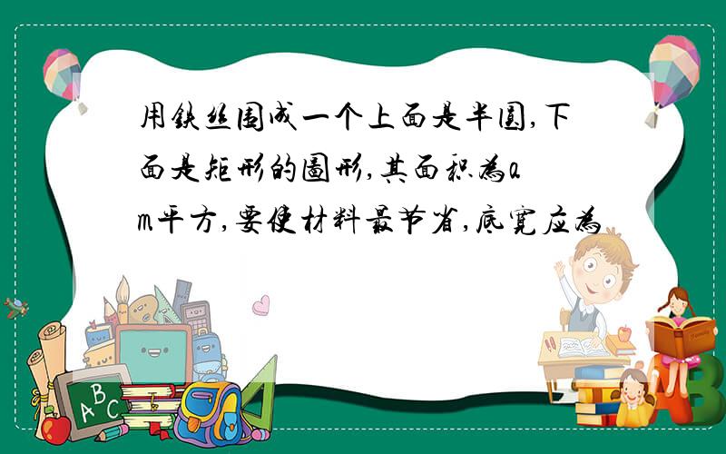 用铁丝围成一个上面是半圆,下面是矩形的图形,其面积为a m平方,要使材料最节省,底宽应为