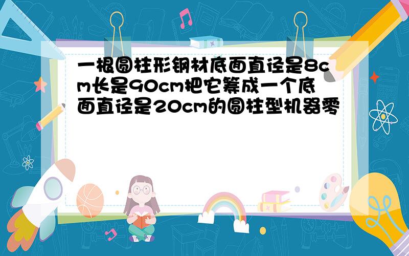 一根圆柱形钢材底面直径是8cm长是90cm把它筹成一个底面直径是20cm的圆柱型机器零