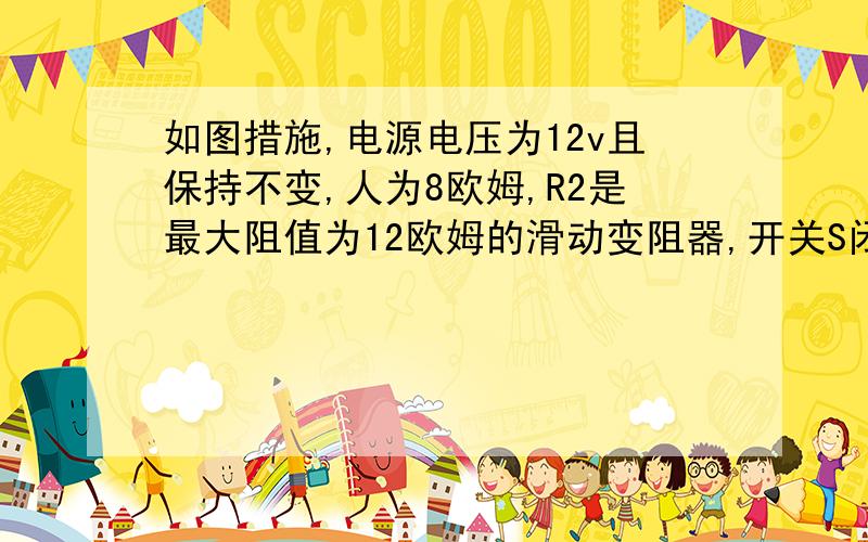 如图措施,电源电压为12v且保持不变,人为8欧姆,R2是最大阻值为12欧姆的滑动变阻器,开关S闭合后,变阻器