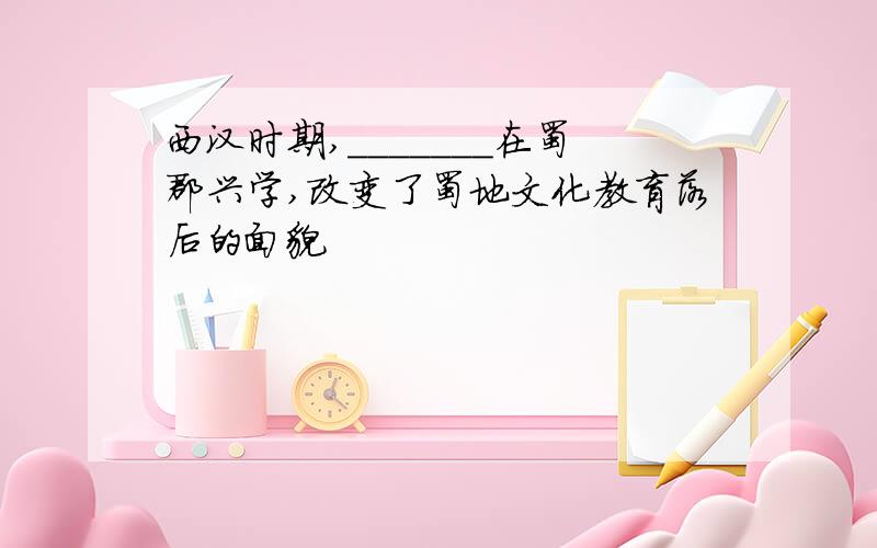 西汉时期,_______在蜀郡兴学,改变了蜀地文化教育落后的面貌