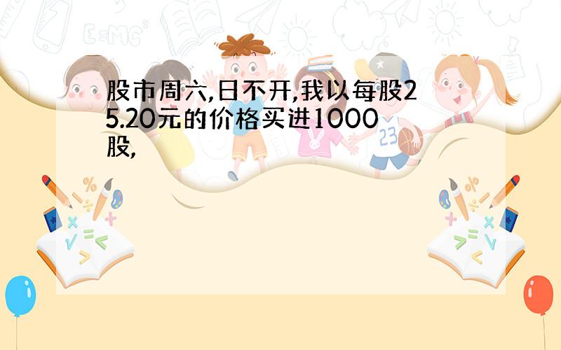 股市周六,日不开,我以每股25.20元的价格买进1000股,