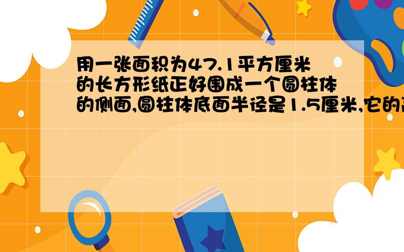 用一张面积为47.1平方厘米的长方形纸正好围成一个圆柱体的侧面,圆柱体底面半径是1.5厘米,它的高是多少厘