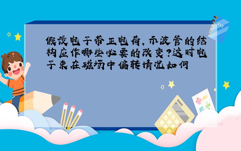 假设电子带正电荷,示波管的结构应作哪些必要的改变?这时电子束在磁场中偏转情况如何