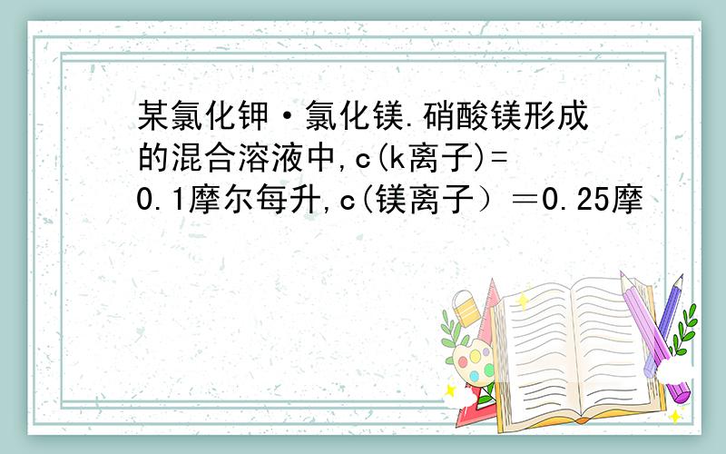 某氯化钾·氯化镁.硝酸镁形成的混合溶液中,c(k离子)=0.1摩尔每升,c(镁离子）＝0.25摩