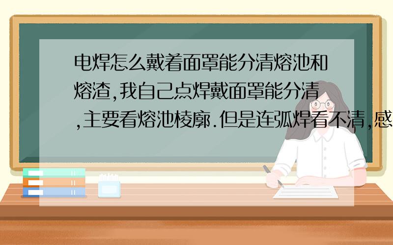 电焊怎么戴着面罩能分清熔池和熔渣,我自己点焊戴面罩能分清,主要看熔池棱廓.但是连弧焊看不清,感觉混沌成一坨,如何能分清?