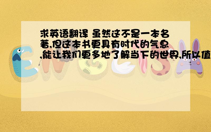 求英语翻译 虽然这不是一本名著,但这本书更具有时代的气息,能让我们更多地了解当下的世界,所以值得一看