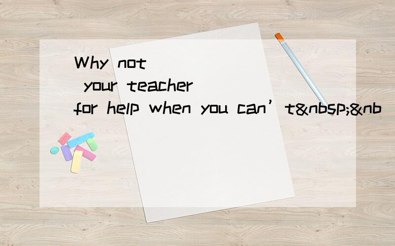 Why not ______ your teacher for help when you can’t &nb