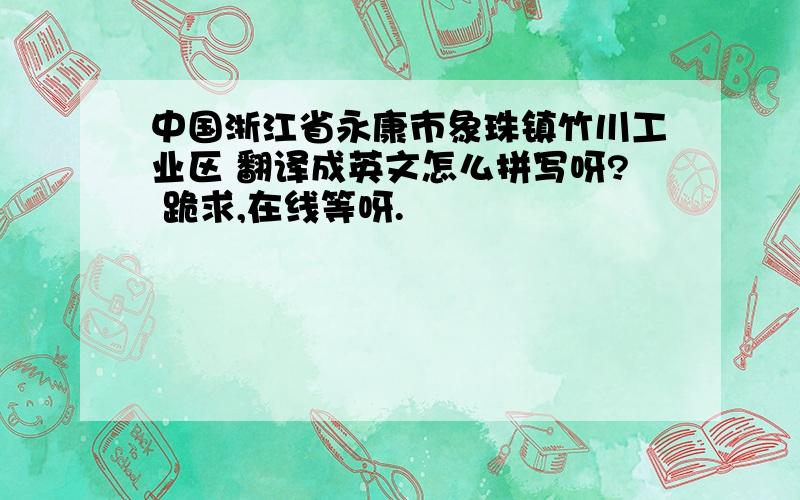 中国浙江省永康市象珠镇竹川工业区 翻译成英文怎么拼写呀? 跪求,在线等呀.