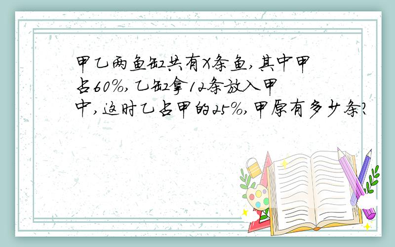 甲乙两鱼缸共有X条鱼,其中甲占60%,乙缸拿12条放入甲中,这时乙占甲的25%,甲原有多少条?