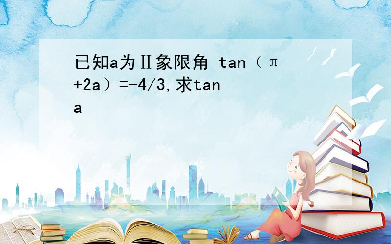 已知a为Ⅱ象限角 tan（π+2a）=-4/3,求tana